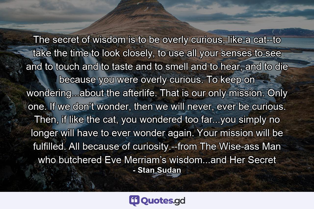 The secret of wisdom is to be overly curious, like a cat--to take the time to look closely, to use all your senses to see and to touch and to taste and to smell and to hear, and to die because you were overly curious. To keep on wondering...about the afterlife. That is our only mission. Only one. If we don’t wonder, then we will never, ever be curious. Then, if like the cat, you wondered too far...you simply no longer will have to ever wonder again. Your mission will be fulfilled. All because of curiosity.--from The Wise-ass Man who butchered Eve Merriam’s wisdom...and Her Secret - Quote by Stan Sudan