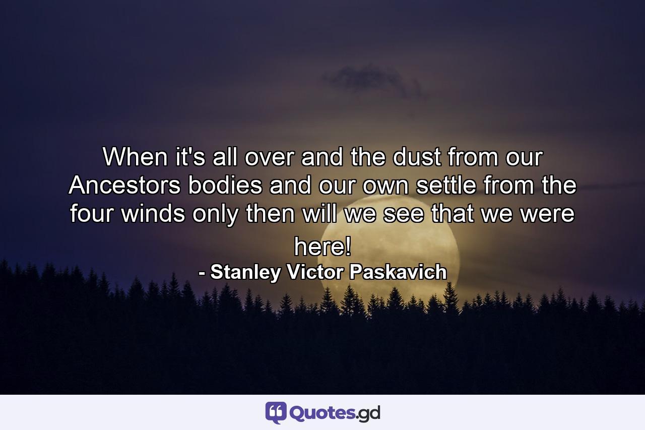 When it's all over and the dust from our Ancestors bodies and our own settle from the four winds only then will we see that we were here! - Quote by Stanley Victor Paskavich