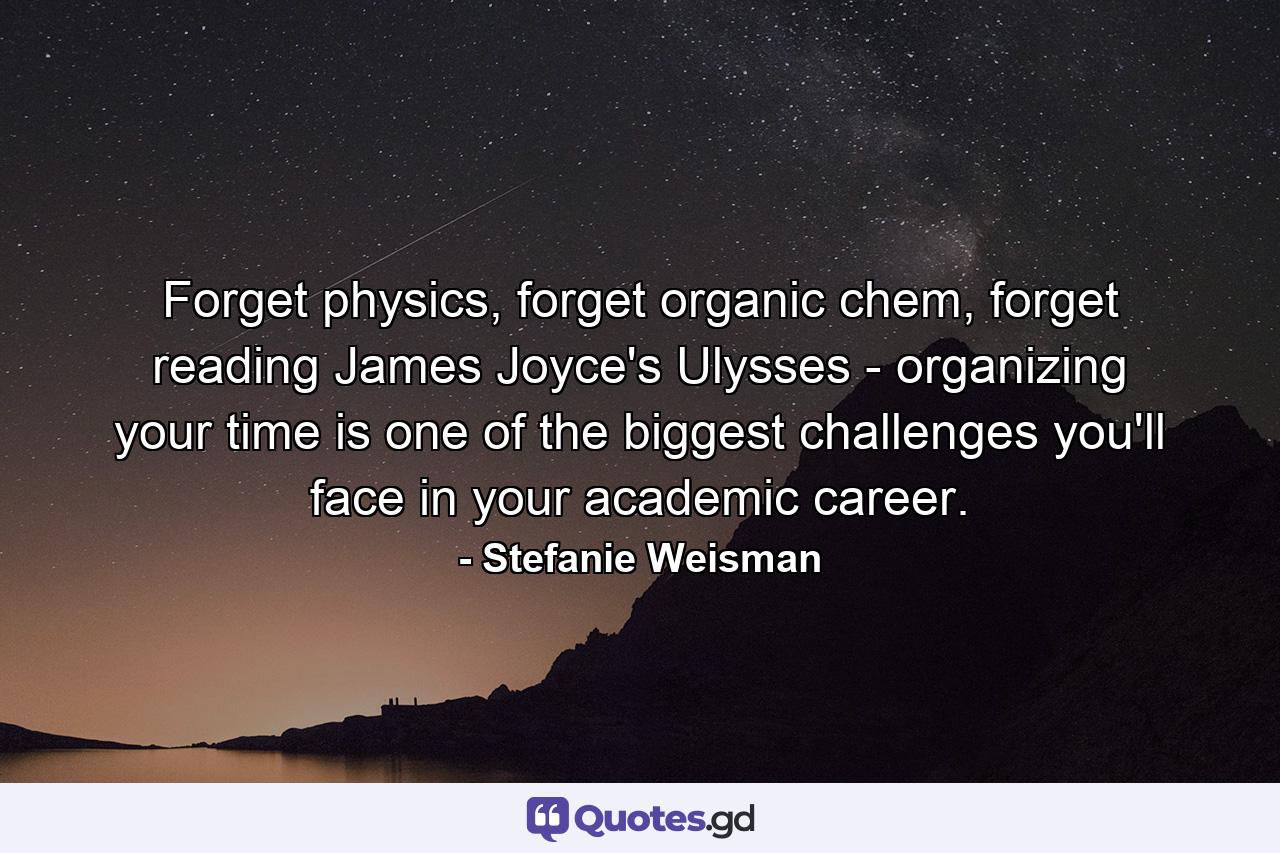 Forget physics, forget organic chem, forget reading James Joyce's Ulysses - organizing your time is one of the biggest challenges you'll face in your academic career. - Quote by Stefanie Weisman