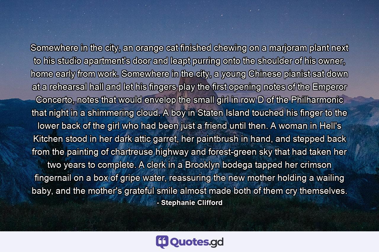 Somewhere in the city, an orange cat finished chewing on a marjoram plant next to his studio apartment's door and leapt purring onto the shoulder of his owner, home early from work. Somewhere in the city, a young Chinese pianist sat down at a rehearsal hall and let his fingers play the first opening notes of the Emperor Concerto, notes that would envelop the small girl in row D of the Philharmonic that night in a shimmering cloud. A boy in Staten Island touched his finger to the lower back of the girl who had been just a friend until then. A woman in Hell's Kitchen stood in her dark attic garret, her paintbrush in hand, and stepped back from the painting of chartreuse highway and forest-green sky that had taken her two years to complete. A clerk in a Brooklyn bodega tapped her crimson fingernail on a box of gripe water, reassuring the new mother holding a wailing baby, and the mother's grateful smile almost made both of them cry themselves. - Quote by Stephanie Clifford
