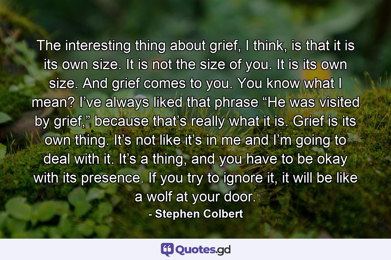 The interesting thing about grief, I think, is that it is its own size. It is not the size of you. It is its own size. And grief comes to you. You know what I mean? I’ve always liked that phrase “He was visited by grief,” because that’s really what it is. Grief is its own thing. It’s not like it’s in me and I’m going to deal with it. It’s a thing, and you have to be okay with its presence. If you try to ignore it, it will be like a wolf at your door. - Quote by Stephen Colbert