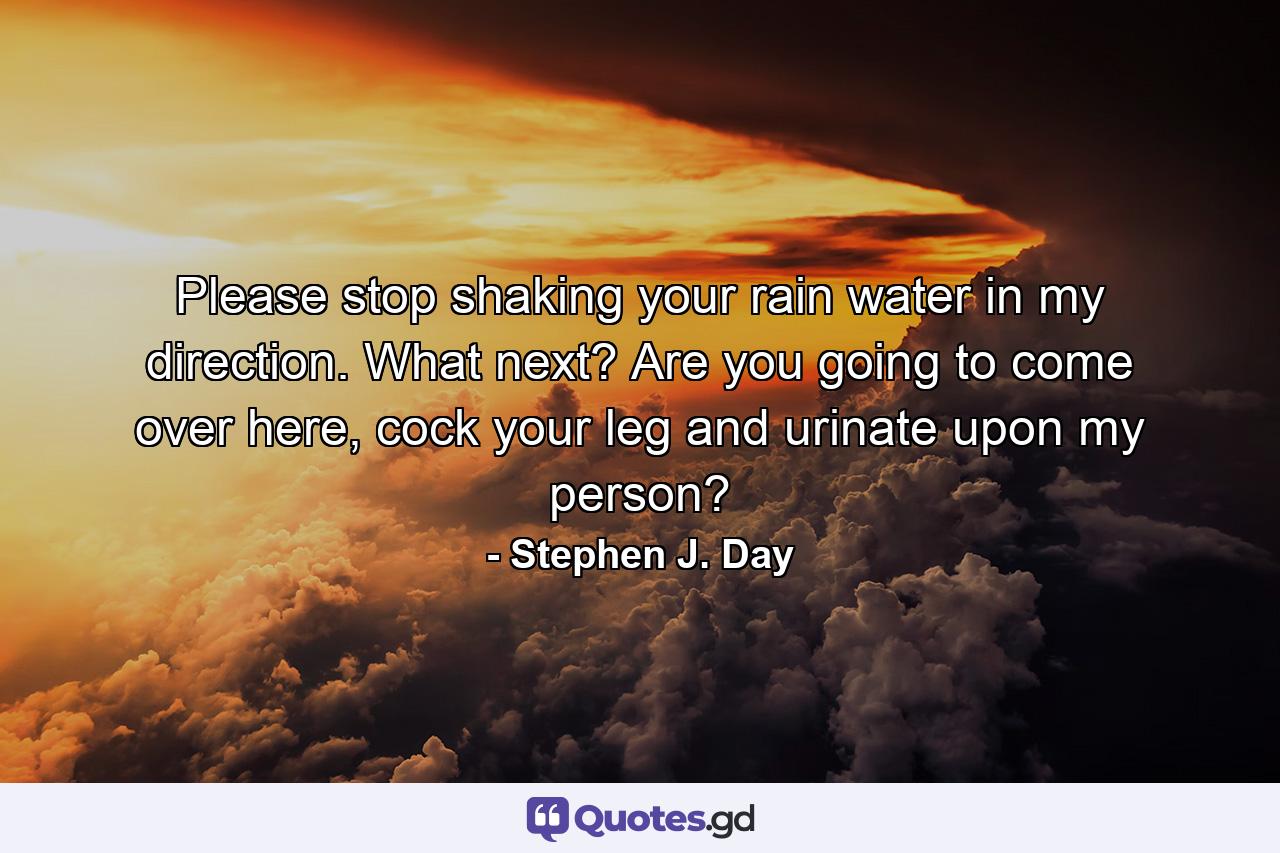 Please stop shaking your rain water in my direction. What next? Are you going to come over here, cock your leg and urinate upon my person? - Quote by Stephen J. Day