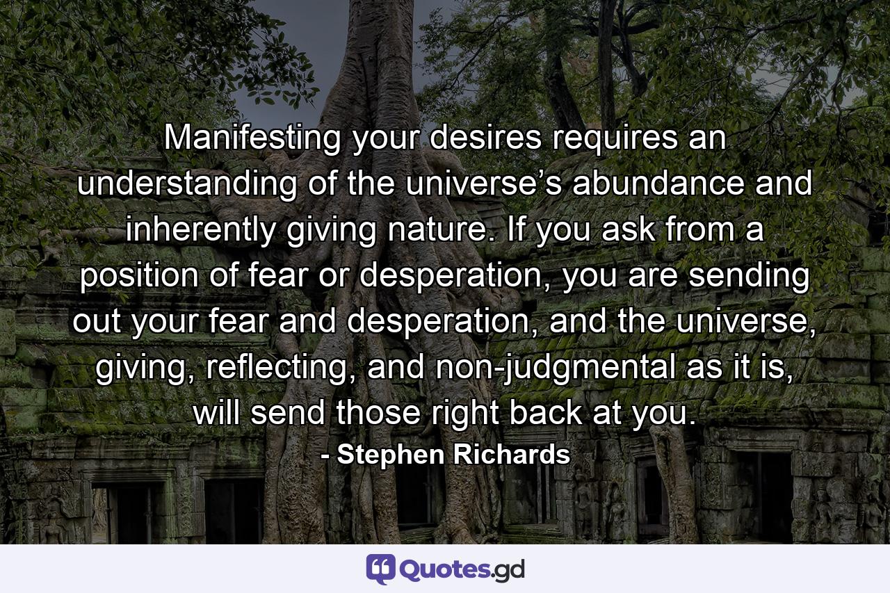 Manifesting your desires requires an understanding of the universe’s abundance and inherently giving nature. If you ask from a position of fear or desperation, you are sending out your fear and desperation, and the universe, giving, reflecting, and non-judgmental as it is, will send those right back at you. - Quote by Stephen Richards