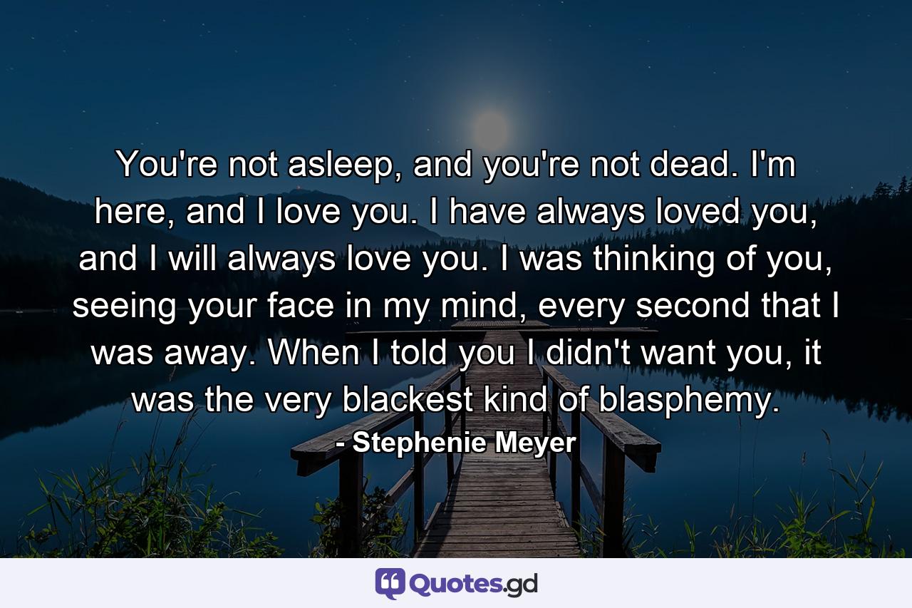 You're not asleep, and you're not dead. I'm here, and I love you. I have always loved you, and I will always love you. I was thinking of you, seeing your face in my mind, every second that I was away. When I told you I didn't want you, it was the very blackest kind of blasphemy. - Quote by Stephenie Meyer