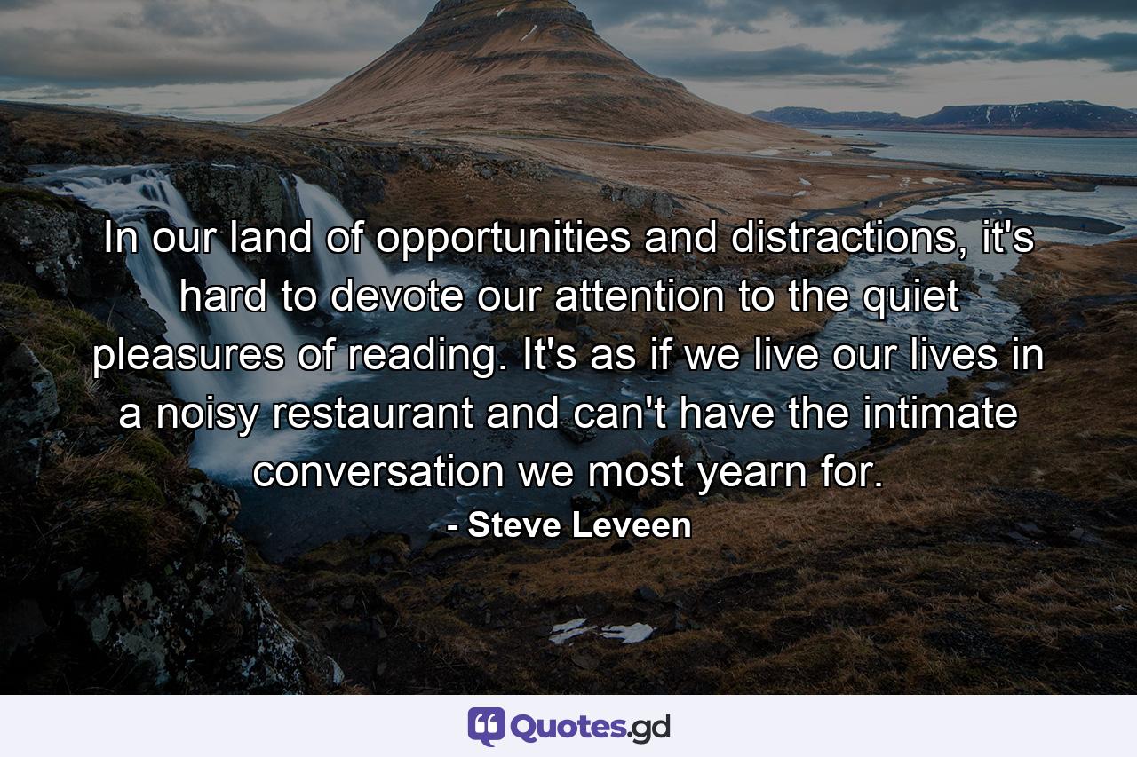 In our land of opportunities and distractions, it's hard to devote our attention to the quiet pleasures of reading. It's as if we live our lives in a noisy restaurant and can't have the intimate conversation we most yearn for. - Quote by Steve Leveen