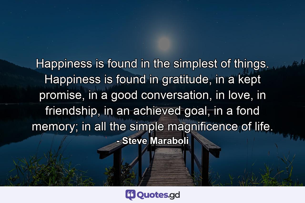 Happiness is found in the simplest of things. Happiness is found in gratitude, in a kept promise, in a good conversation, in love, in friendship, in an achieved goal, in a fond memory; in all the simple magnificence of life. - Quote by Steve Maraboli