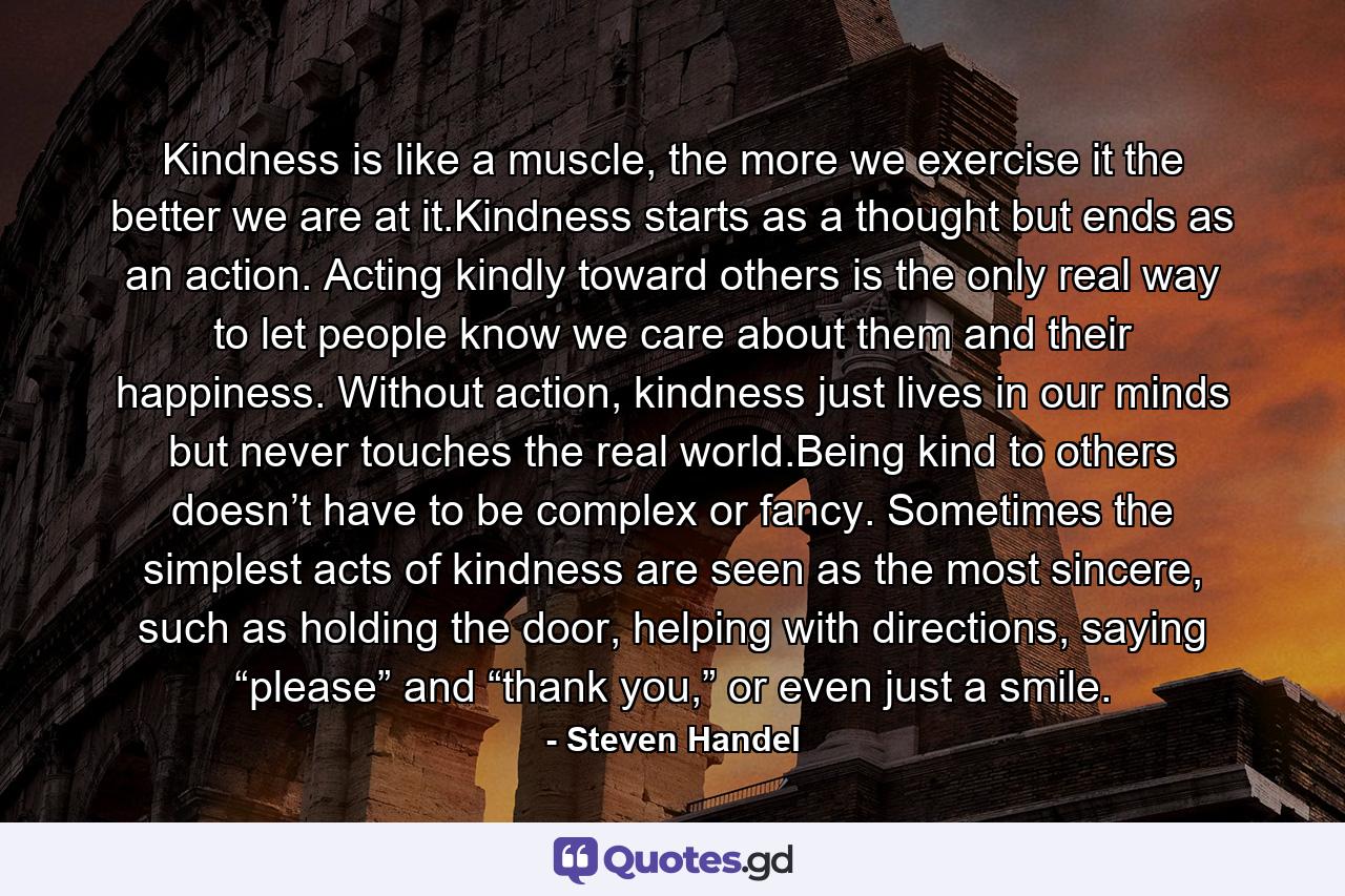 Kindness is like a muscle, the more we exercise it the better we are at it.Kindness starts as a thought but ends as an action. Acting kindly toward others is the only real way to let people know we care about them and their happiness. Without action, kindness just lives in our minds but never touches the real world.Being kind to others doesn’t have to be complex or fancy. Sometimes the simplest acts of kindness are seen as the most sincere, such as holding the door, helping with directions, saying “please” and “thank you,” or even just a smile. - Quote by Steven Handel