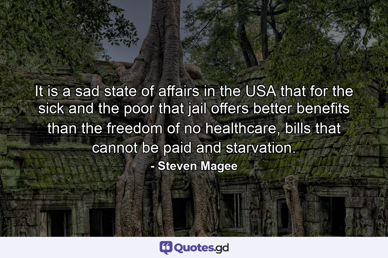 It is a sad state of affairs in the USA that for the sick and the poor that jail offers better benefits than the freedom of no healthcare, bills that cannot be paid and starvation. - Quote by Steven Magee