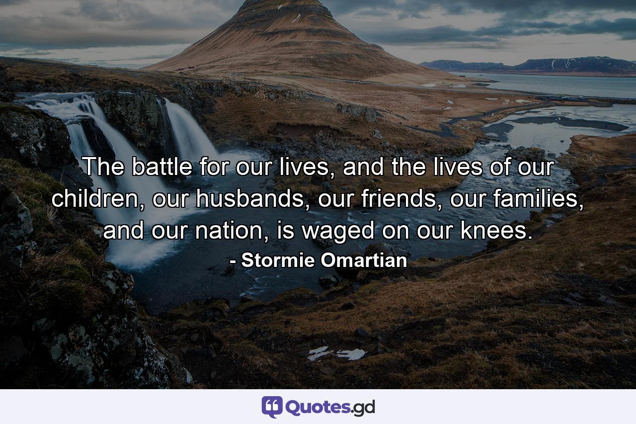 The battle for our lives, and the lives of our children, our husbands, our friends, our families, and our nation, is waged on our knees. - Quote by Stormie Omartian