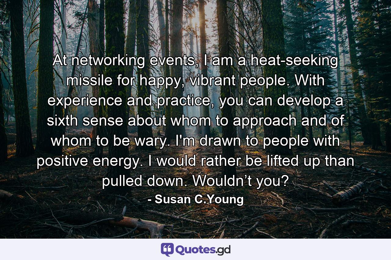 At networking events, I am a heat-seeking missile for happy, vibrant people. With experience and practice, you can develop a sixth sense about whom to approach and of whom to be wary. I'm drawn to people with positive energy. I would rather be lifted up than pulled down. Wouldn’t you? - Quote by Susan C.Young