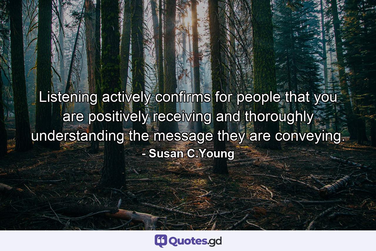 Listening actively confirms for people that you are positively receiving and thoroughly understanding the message they are conveying. - Quote by Susan C.Young