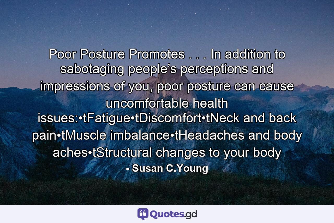 Poor Posture Promotes . . . In addition to sabotaging people’s perceptions and impressions of you, poor posture can cause uncomfortable health issues:•tFatigue•tDiscomfort•tNeck and back pain•tMuscle imbalance•tHeadaches and body aches•tStructural changes to your body - Quote by Susan C.Young