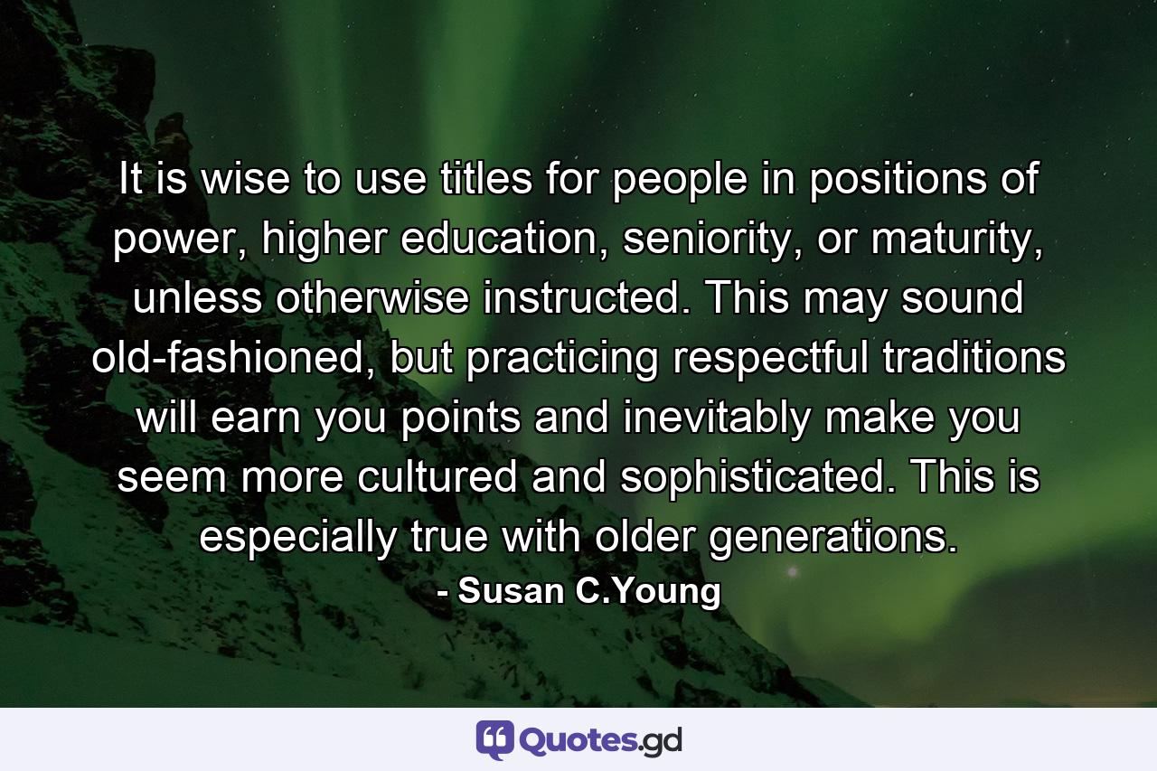 It is wise to use titles for people in positions of power, higher education, seniority, or maturity, unless otherwise instructed. This may sound old-fashioned, but practicing respectful traditions will earn you points and inevitably make you seem more cultured and sophisticated. This is especially true with older generations. - Quote by Susan C.Young