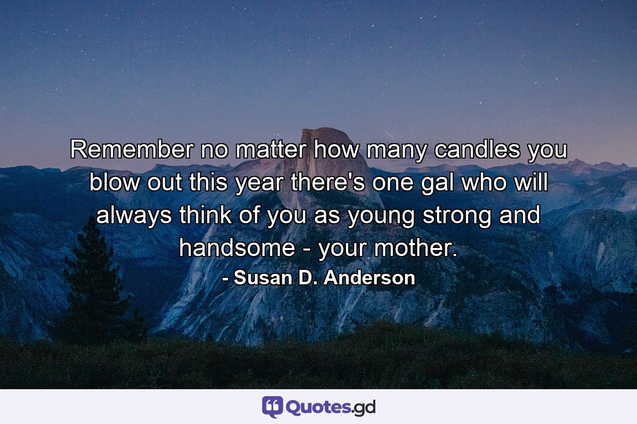 Remember  no matter how many candles you blow out this year  there's one gal who will always think of you as young  strong and handsome - your mother. - Quote by Susan D. Anderson