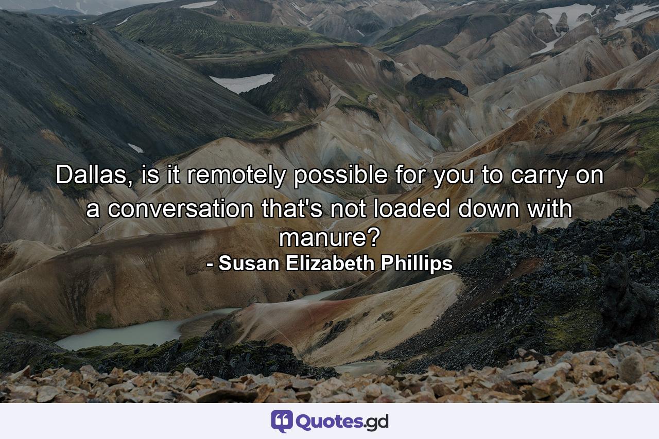 Dallas, is it remotely possible for you to carry on a conversation that's not loaded down with manure? - Quote by Susan Elizabeth Phillips