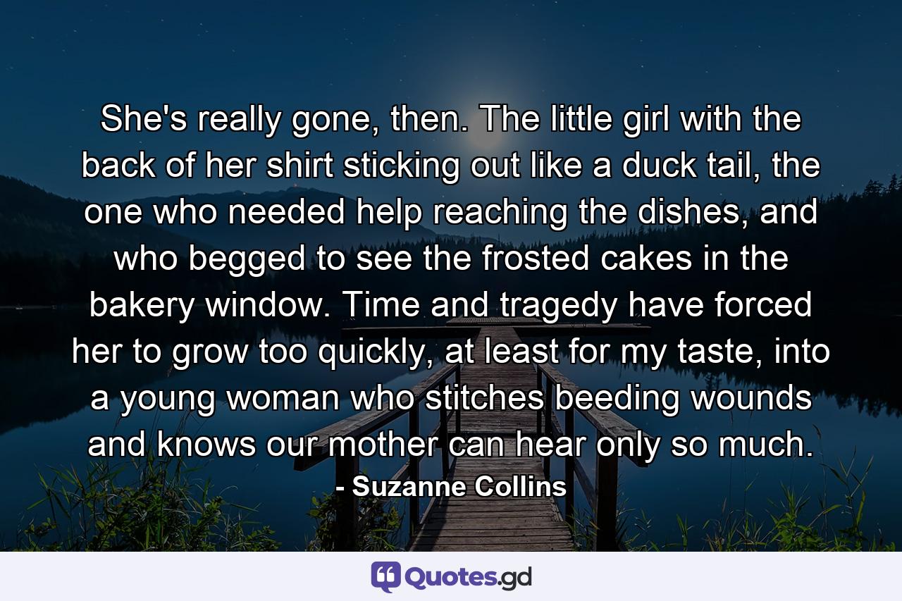 She's really gone, then. The little girl with the back of her shirt sticking out like a duck tail, the one who needed help reaching the dishes, and who begged to see the frosted cakes in the bakery window. Time and tragedy have forced her to grow too quickly, at least for my taste, into a young woman who stitches beeding wounds and knows our mother can hear only so much. - Quote by Suzanne Collins