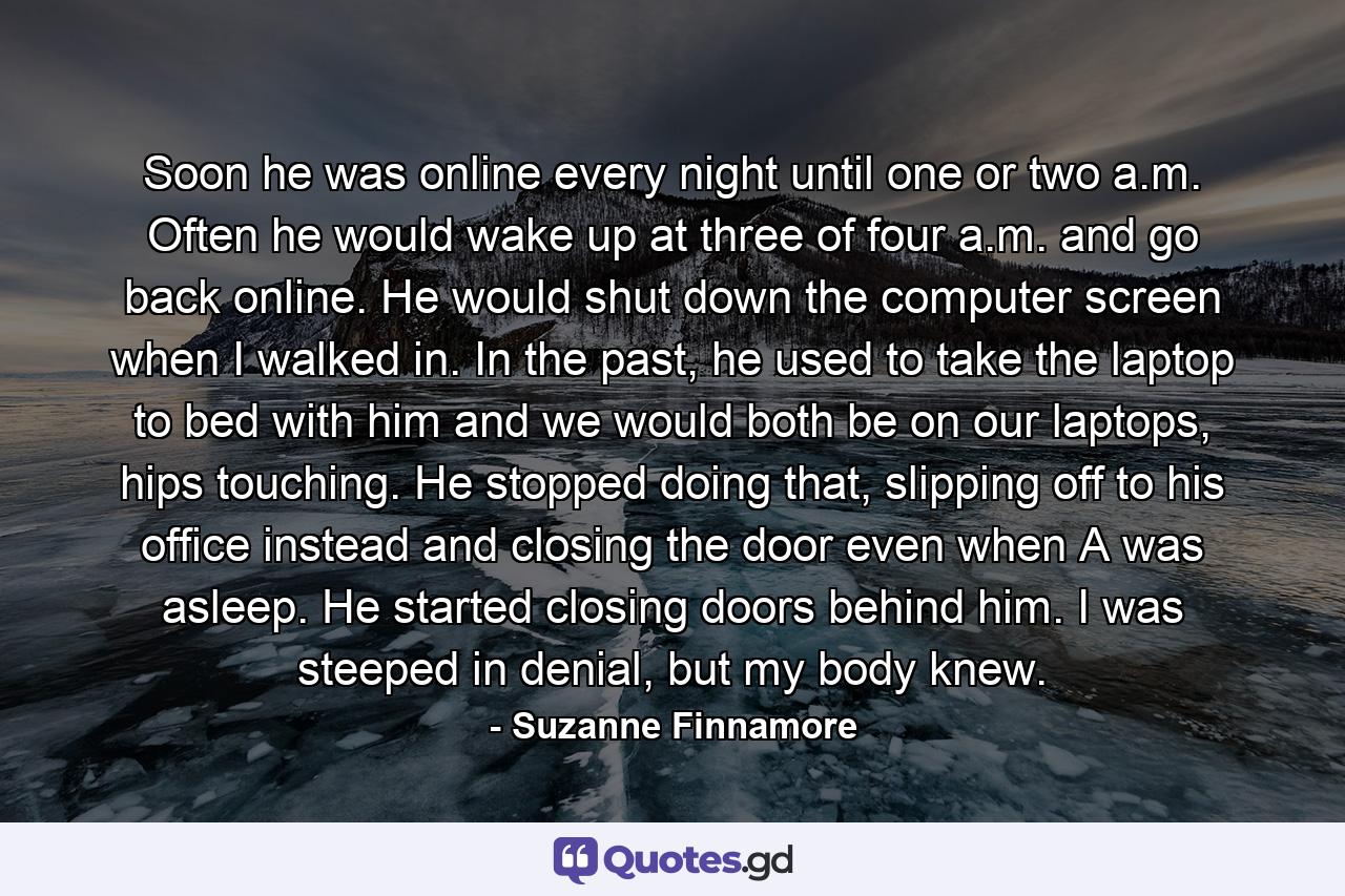 Soon he was online every night until one or two a.m. Often he would wake up at three of four a.m. and go back online. He would shut down the computer screen when I walked in. In the past, he used to take the laptop to bed with him and we would both be on our laptops, hips touching. He stopped doing that, slipping off to his office instead and closing the door even when A was asleep. He started closing doors behind him. I was steeped in denial, but my body knew. - Quote by Suzanne Finnamore