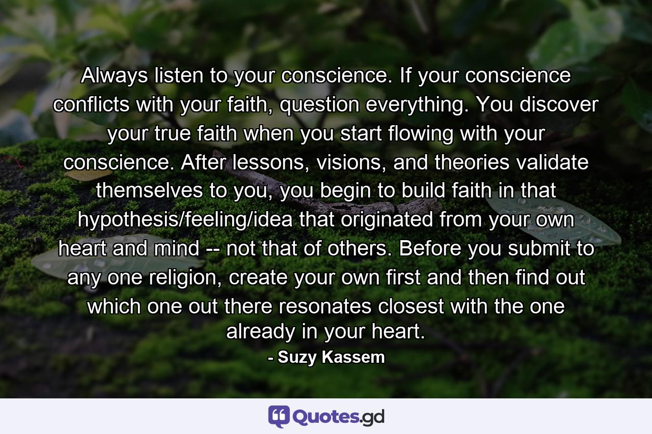 Always listen to your conscience. If your conscience conflicts with your faith, question everything. You discover your true faith when you start flowing with your conscience. After lessons, visions, and theories validate themselves to you, you begin to build faith in that hypothesis/feeling/idea that originated from your own heart and mind -- not that of others. Before you submit to any one religion, create your own first and then find out which one out there resonates closest with the one already in your heart. - Quote by Suzy Kassem