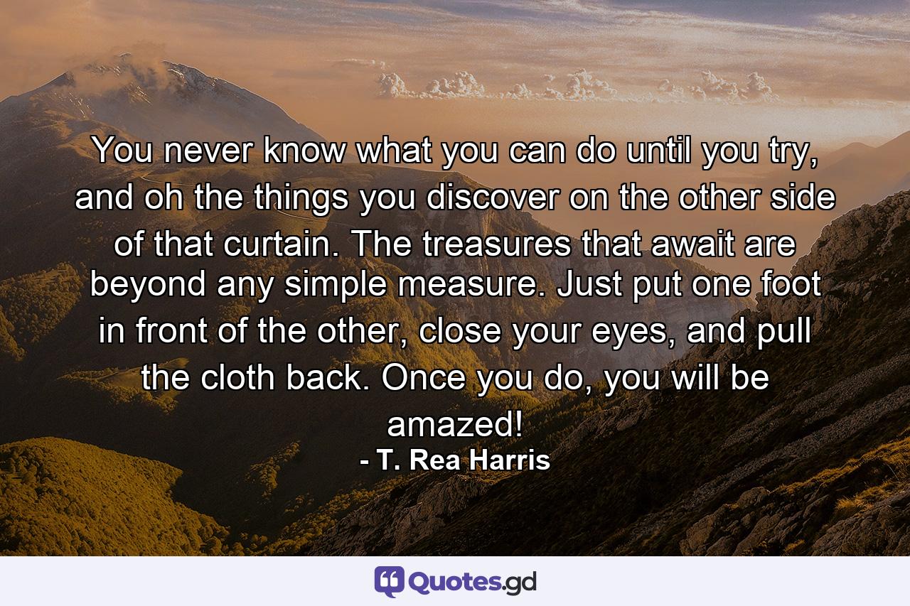 You never know what you can do until you try, and oh the things you discover on the other side of that curtain. The treasures that await are beyond any simple measure. Just put one foot in front of the other, close your eyes, and pull the cloth back. Once you do, you will be amazed! - Quote by T. Rea Harris