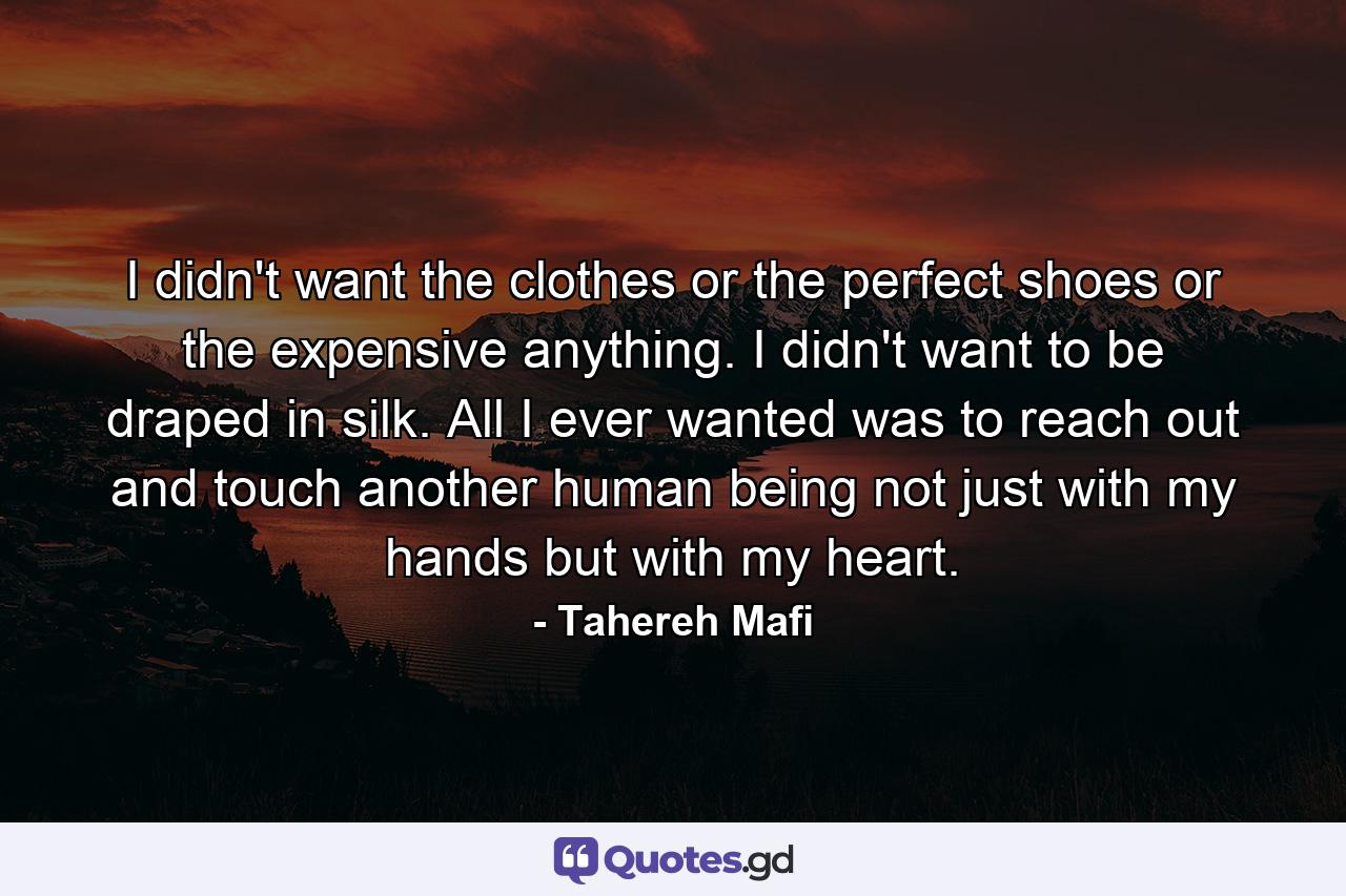 I didn't want the clothes or the perfect shoes or the expensive anything. I didn't want to be draped in silk. All I ever wanted was to reach out and touch another human being not just with my hands but with my heart. - Quote by Tahereh Mafi