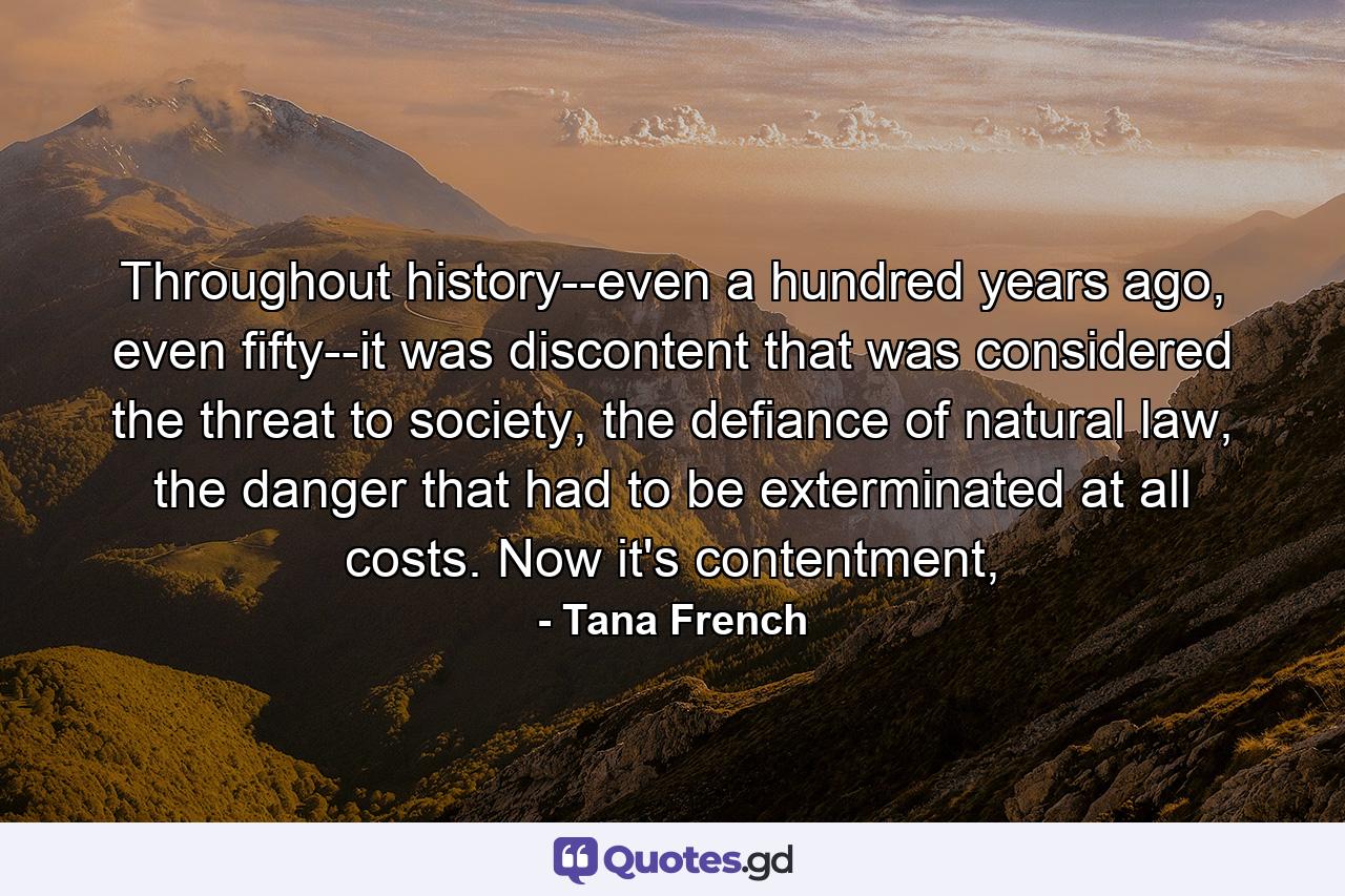 Throughout history--even a hundred years ago, even fifty--it was discontent that was considered the threat to society, the defiance of natural law, the danger that had to be exterminated at all costs. Now it's contentment, - Quote by Tana French