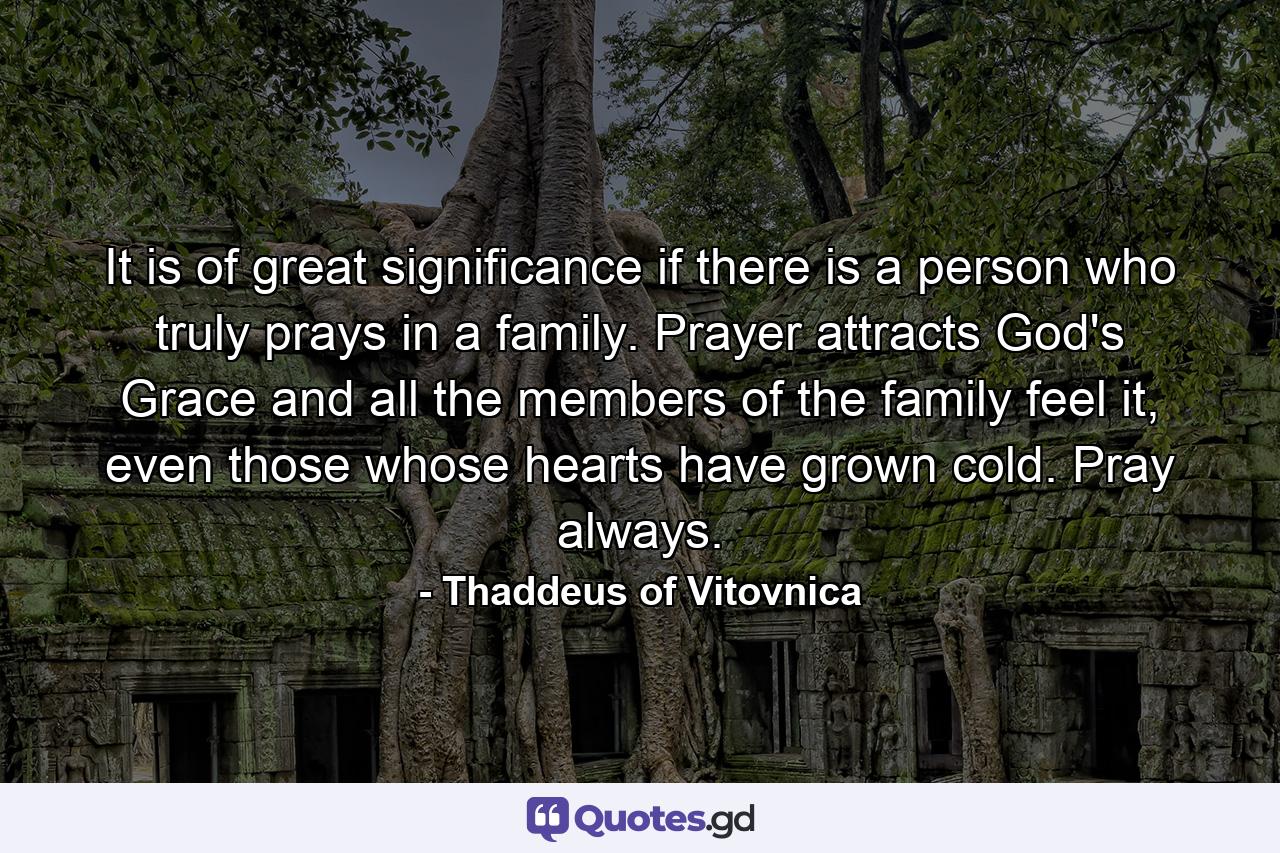 It is of great significance if there is a person who truly prays in a family. Prayer attracts God's Grace and all the members of the family feel it, even those whose hearts have grown cold. Pray always. - Quote by Thaddeus of Vitovnica