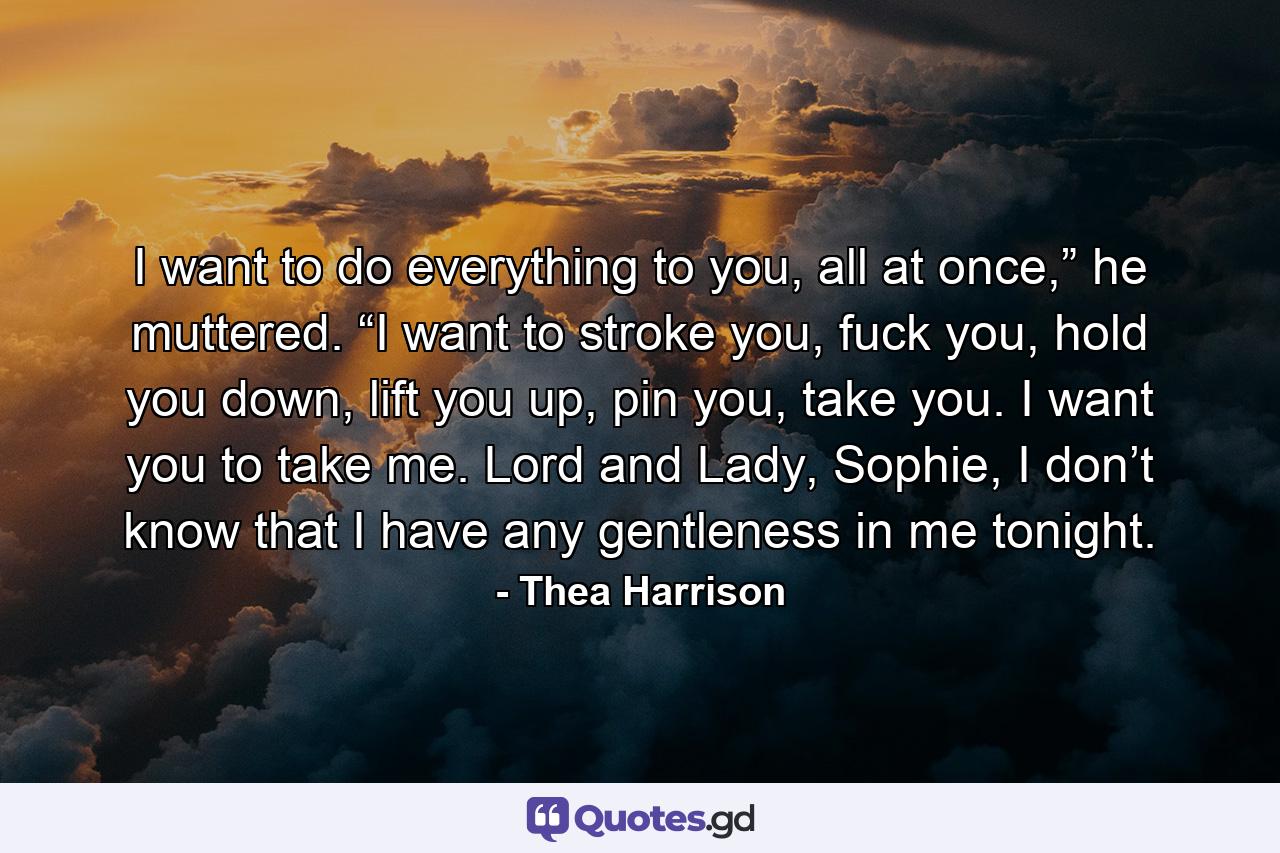 I want to do everything to you, all at once,” he muttered. “I want to stroke you, fuck you, hold you down, lift you up, pin you, take you. I want you to take me. Lord and Lady, Sophie, I don’t know that I have any gentleness in me tonight. - Quote by Thea Harrison