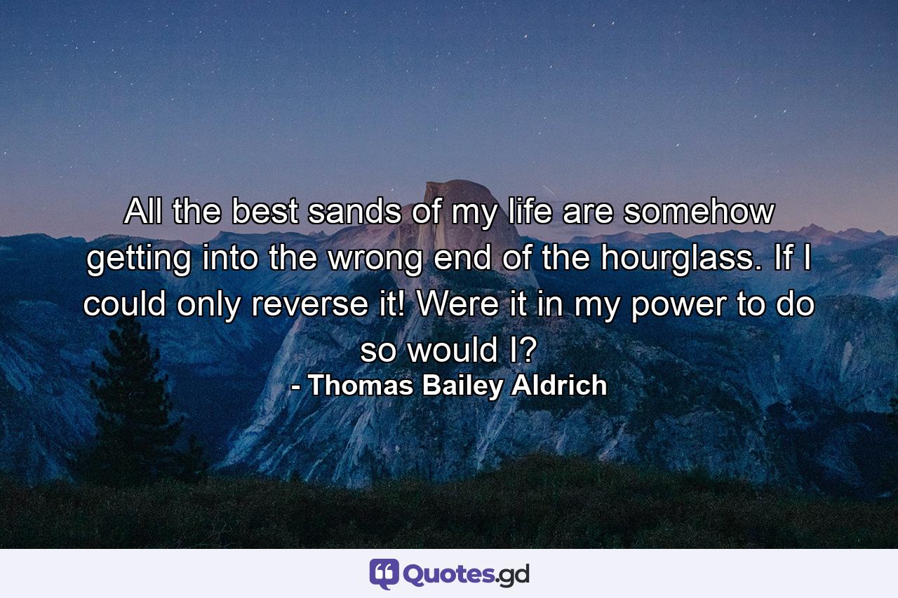 All the best sands of my life are somehow getting into the wrong end of the hourglass. If I could only reverse it! Were it in my power to do so  would I? - Quote by Thomas Bailey Aldrich