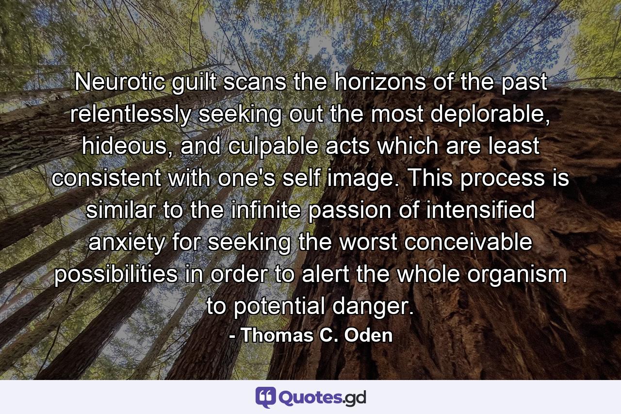 Neurotic guilt scans the horizons of the past relentlessly seeking out the most deplorable, hideous, and culpable acts which are least consistent with one's self image. This process is similar to the infinite passion of intensified anxiety for seeking the worst conceivable possibilities in order to alert the whole organism to potential danger. - Quote by Thomas C. Oden