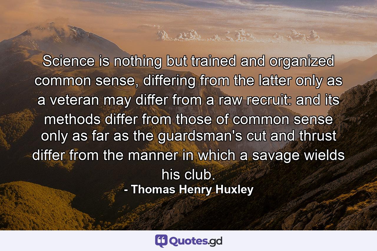 Science is nothing but trained and organized common sense, differing from the latter only as a veteran may differ from a raw recruit: and its methods differ from those of common sense only as far as the guardsman's cut and thrust differ from the manner in which a savage wields his club. - Quote by Thomas Henry Huxley