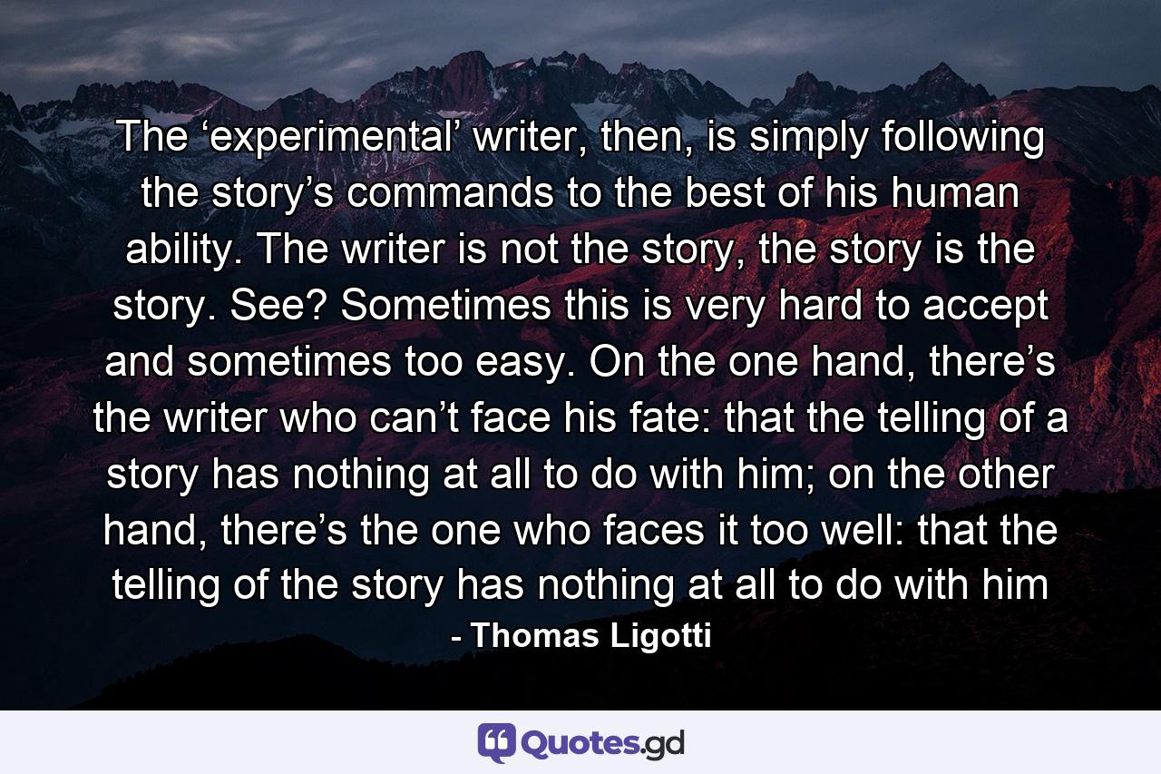 The ‘experimental’ writer, then, is simply following the story’s commands to the best of his human ability. The writer is not the story, the story is the story. See? Sometimes this is very hard to accept and sometimes too easy. On the one hand, there’s the writer who can’t face his fate: that the telling of a story has nothing at all to do with him; on the other hand, there’s the one who faces it too well: that the telling of the story has nothing at all to do with him - Quote by Thomas Ligotti