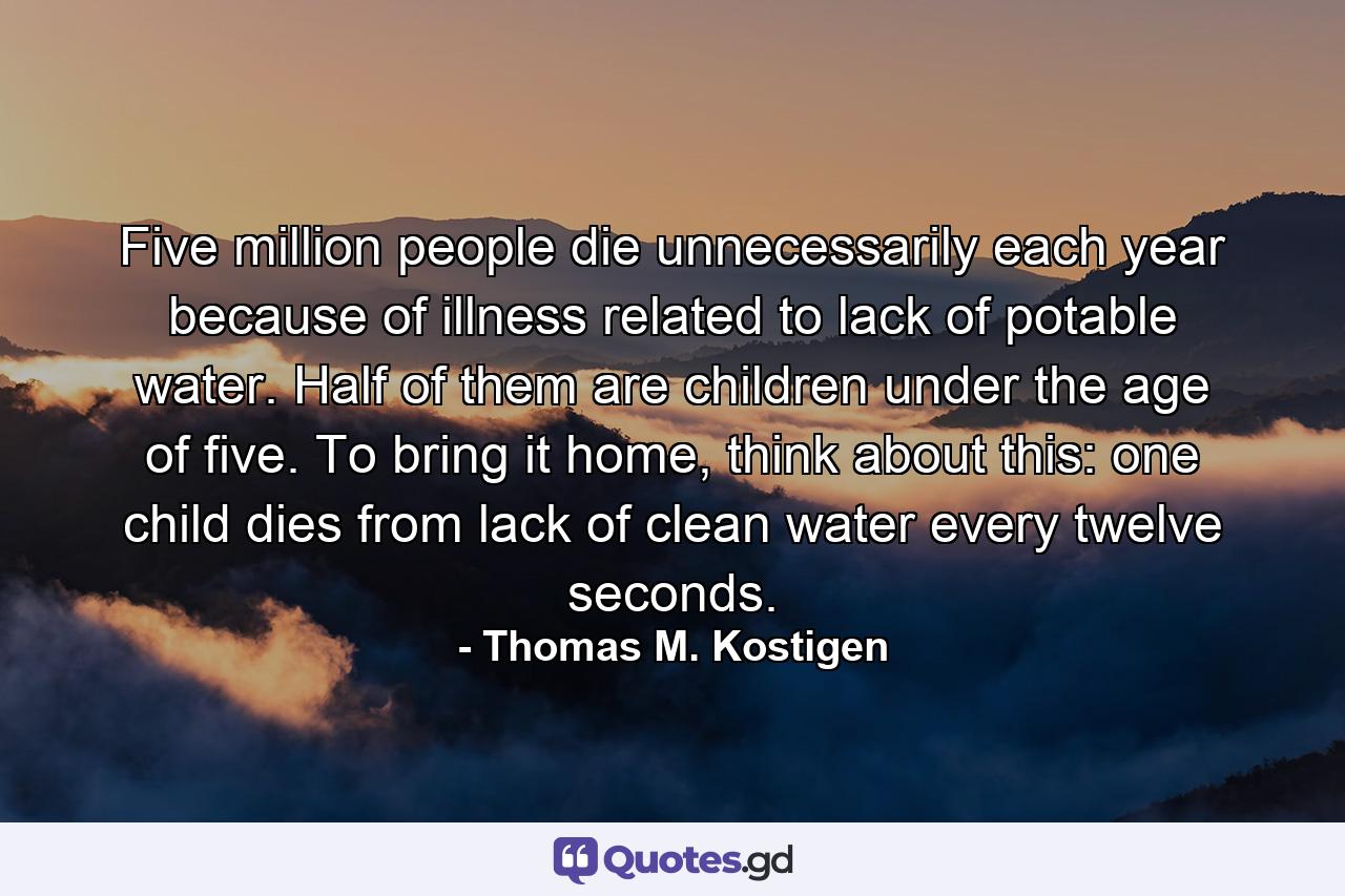 Five million people die unnecessarily each year because of illness related to lack of potable water. Half of them are children under the age of five. To bring it home, think about this: one child dies from lack of clean water every twelve seconds. - Quote by Thomas M. Kostigen