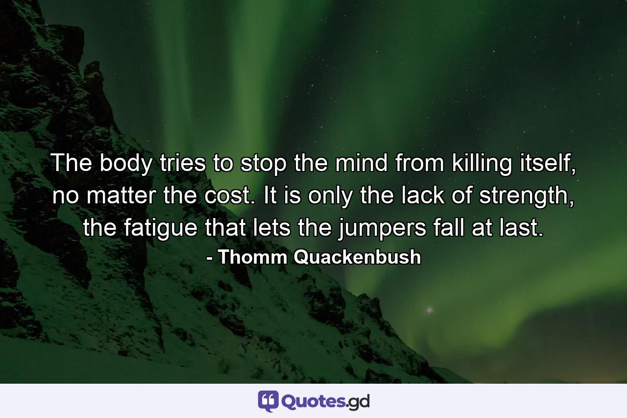 The body tries to stop the mind from killing itself, no matter the cost. It is only the lack of strength, the fatigue that lets the jumpers fall at last. - Quote by Thomm Quackenbush