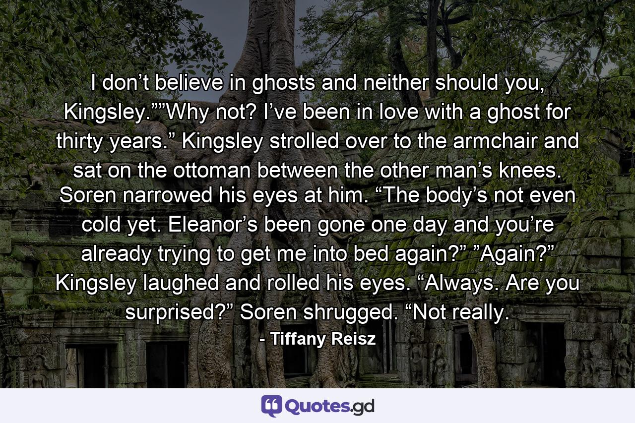 I don’t believe in ghosts and neither should you, Kingsley.””Why not? I’ve been in love with a ghost for thirty years.” Kingsley strolled over to the armchair and sat on the ottoman between the other man’s knees. Soren narrowed his eyes at him. “The body’s not even cold yet. Eleanor’s been gone one day and you’re already trying to get me into bed again?” ”Again?” Kingsley laughed and rolled his eyes. “Always. Are you surprised?” Soren shrugged. “Not really. - Quote by Tiffany Reisz