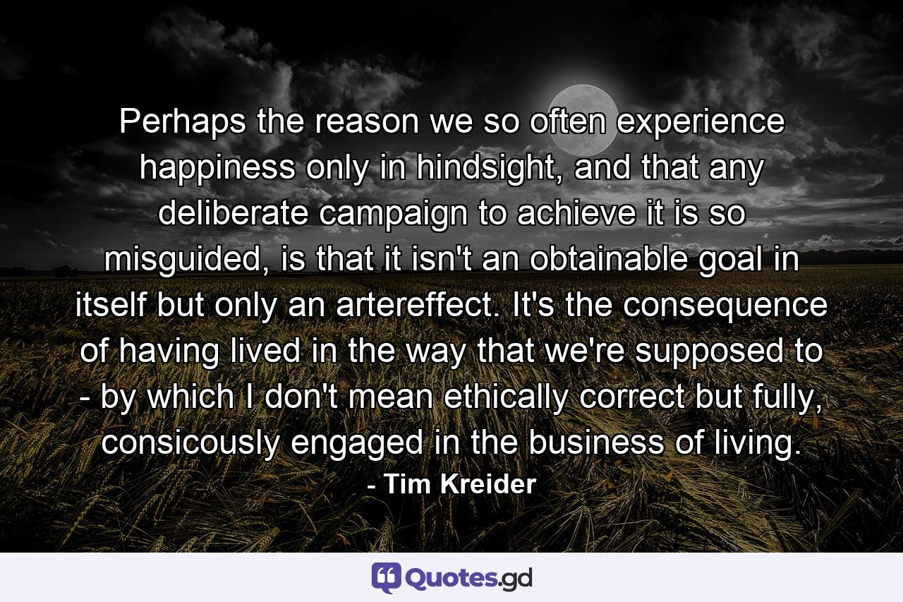 Perhaps the reason we so often experience happiness only in hindsight, and that any deliberate campaign to achieve it is so misguided, is that it isn't an obtainable goal in itself but only an artereffect. It's the consequence of having lived in the way that we're supposed to - by which I don't mean ethically correct but fully, consicously engaged in the business of living. - Quote by Tim Kreider