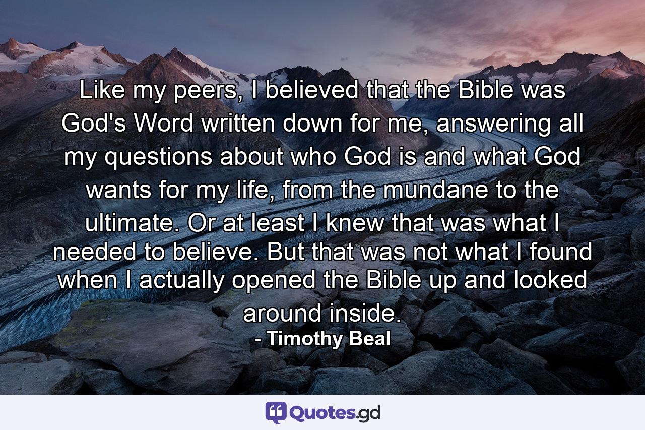 Like my peers, I believed that the Bible was God's Word written down for me, answering all my questions about who God is and what God wants for my life, from the mundane to the ultimate. Or at least I knew that was what I needed to believe. But that was not what I found when I actually opened the Bible up and looked around inside. - Quote by Timothy Beal