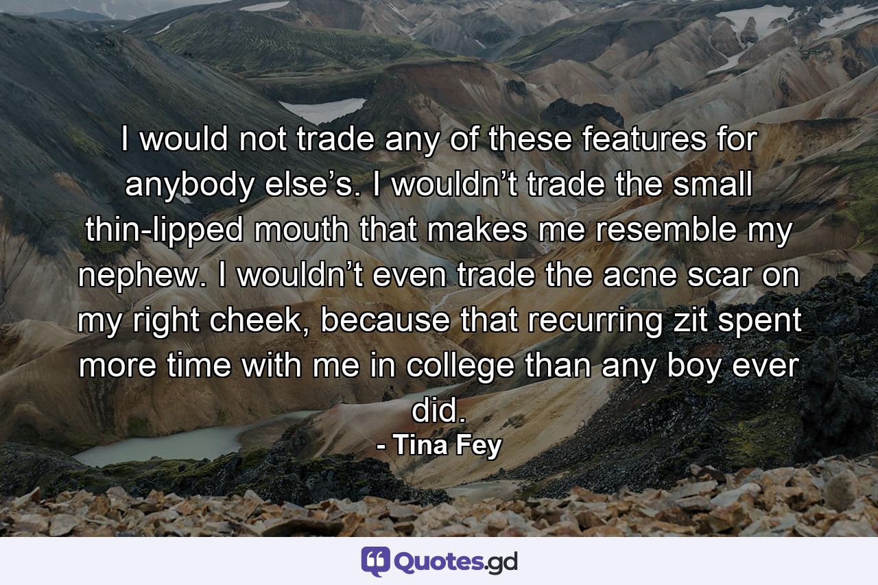 I would not trade any of these features for anybody else’s. I wouldn’t trade the small thin-lipped mouth that makes me resemble my nephew. I wouldn’t even trade the acne scar on my right cheek, because that recurring zit spent more time with me in college than any boy ever did. - Quote by Tina Fey