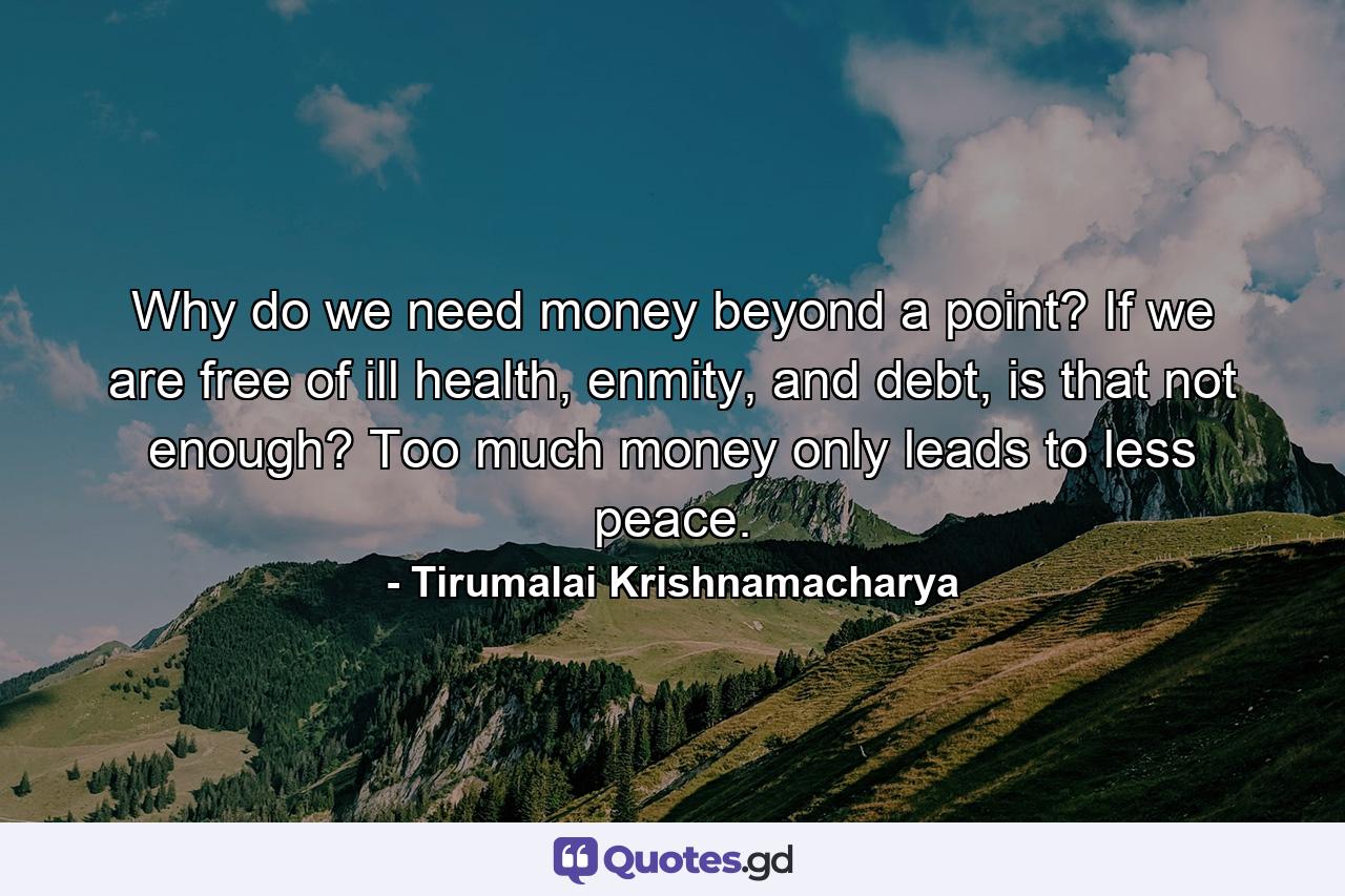 Why do we need money beyond a point? If we are free of ill health, enmity, and debt, is that not enough? Too much money only leads to less peace. - Quote by Tirumalai Krishnamacharya