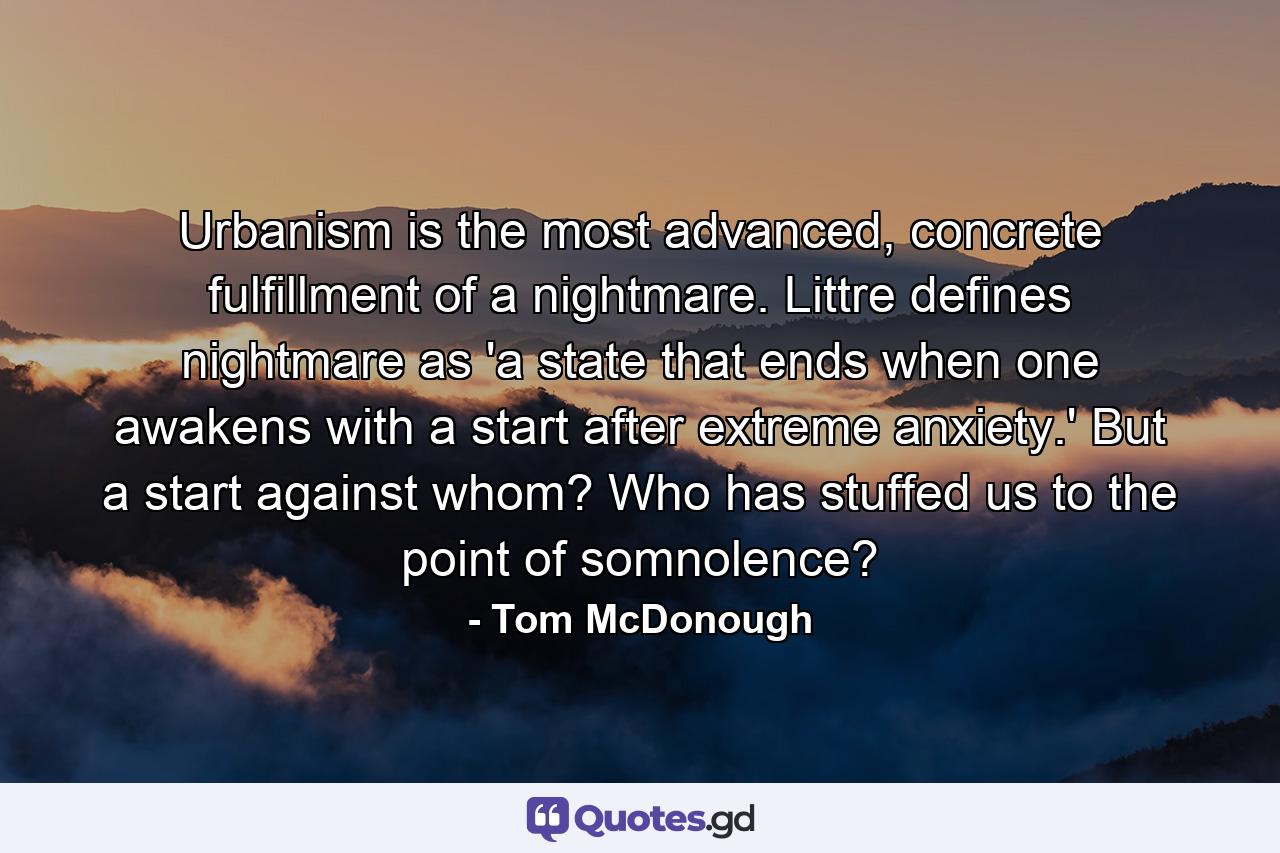 Urbanism is the most advanced, concrete fulfillment of a nightmare. Littre defines nightmare as 'a state that ends when one awakens with a start after extreme anxiety.' But a start against whom? Who has stuffed us to the point of somnolence? - Quote by Tom McDonough