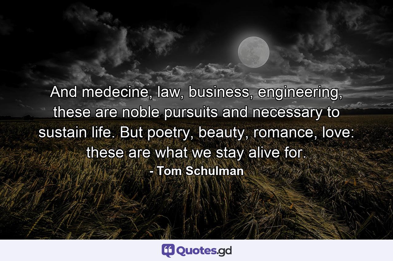 And medecine, law, business, engineering, these are noble pursuits and necessary to sustain life. But poetry, beauty, romance, love: these are what we stay alive for. - Quote by Tom Schulman