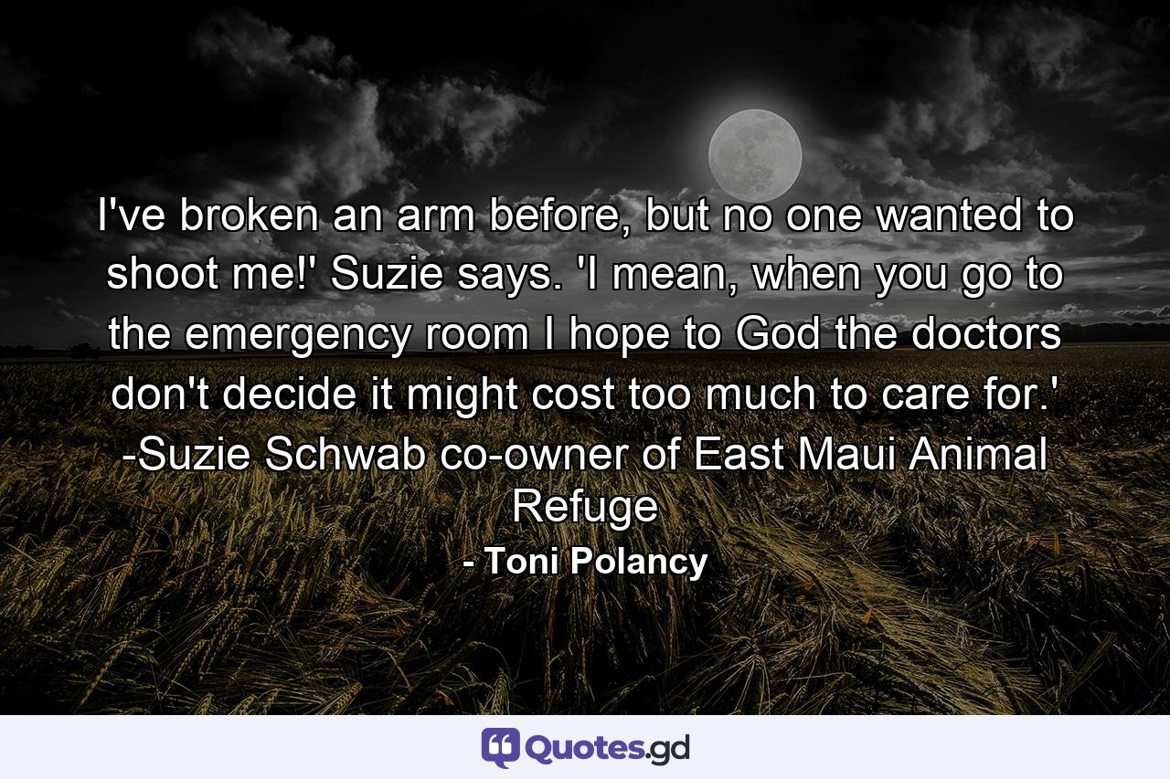 I've broken an arm before, but no one wanted to shoot me!' Suzie says. 'I mean, when you go to the emergency room I hope to God the doctors don't decide it might cost too much to care for.' -Suzie Schwab co-owner of East Maui Animal Refuge - Quote by Toni Polancy