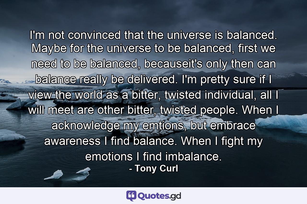 I'm not convinced that the universe is balanced. Maybe for the universe to be balanced, first we need to be balanced, becauseit's only then can balance really be delivered. I'm pretty sure if I view the world as a bitter, twisted individual, all I will meet are other bitter, twisted people. When I acknowledge my emtions, but embrace awareness I find balance. When I fight my emotions I find imbalance. - Quote by Tony Curl