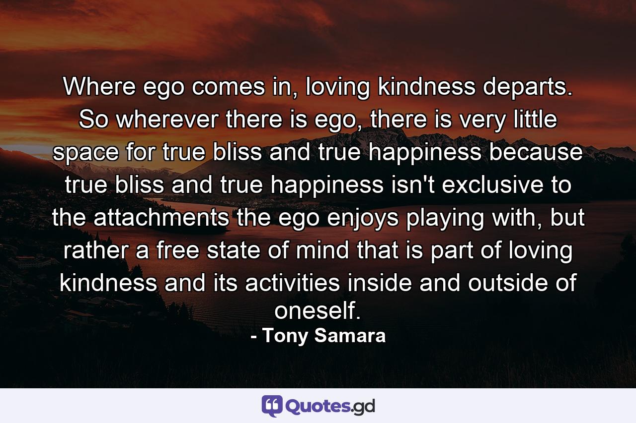 Where ego comes in, loving kindness departs. So wherever there is ego, there is very little space for true bliss and true happiness because true bliss and true happiness isn't exclusive to the attachments the ego enjoys playing with, but rather a free state of mind that is part of loving kindness and its activities inside and outside of oneself. - Quote by Tony Samara