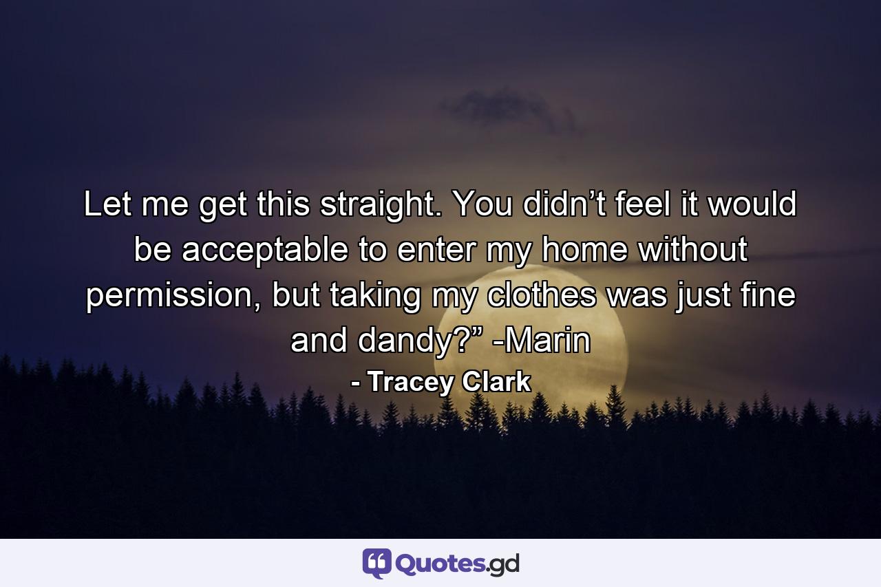 Let me get this straight. You didn’t feel it would be acceptable to enter my home without permission, but taking my clothes was just fine and dandy?” -Marin - Quote by Tracey Clark