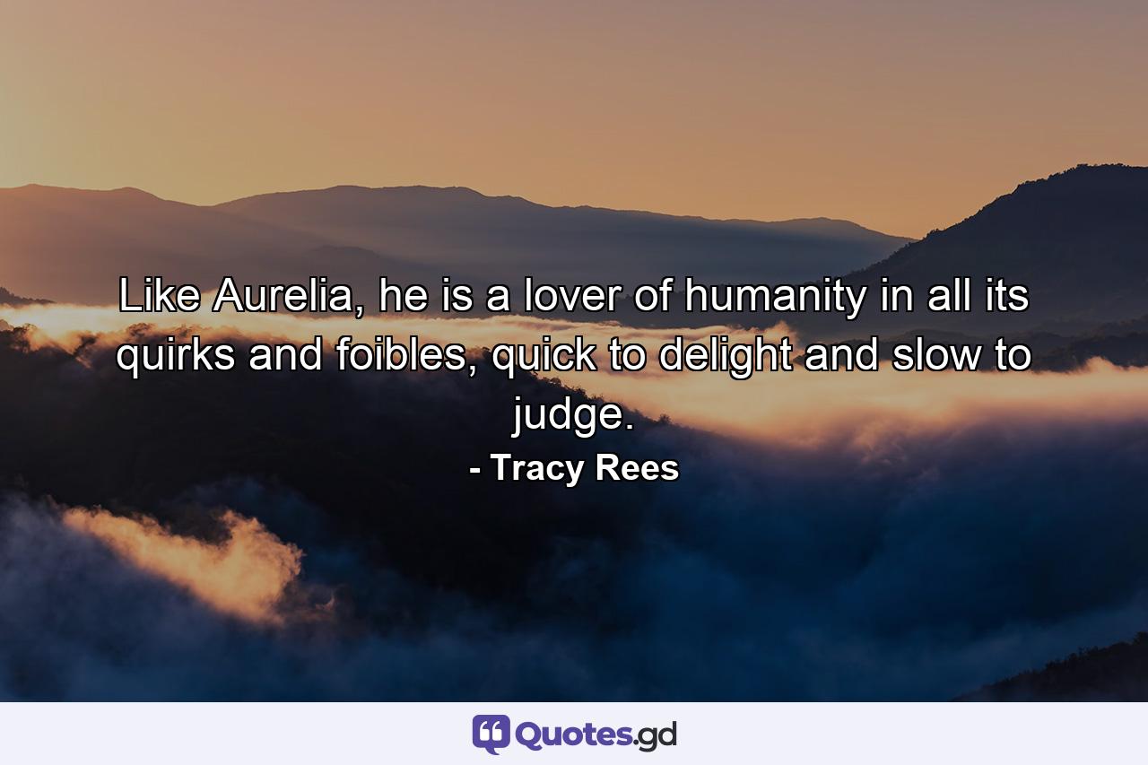 Like Aurelia, he is a lover of humanity in all its quirks and foibles, quick to delight and slow to judge. - Quote by Tracy Rees