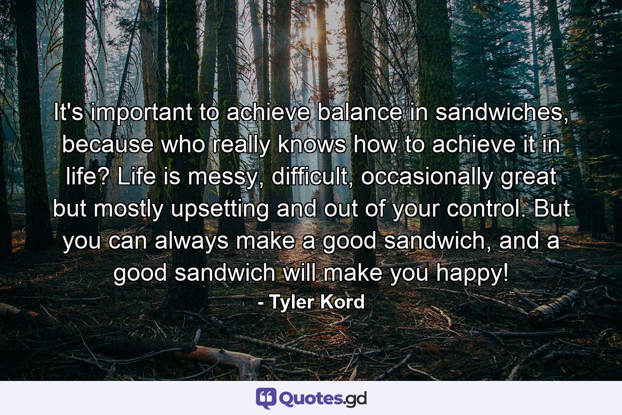 It's important to achieve balance in sandwiches, because who really knows how to achieve it in life? Life is messy, difficult, occasionally great but mostly upsetting and out of your control. But you can always make a good sandwich, and a good sandwich will make you happy! - Quote by Tyler Kord