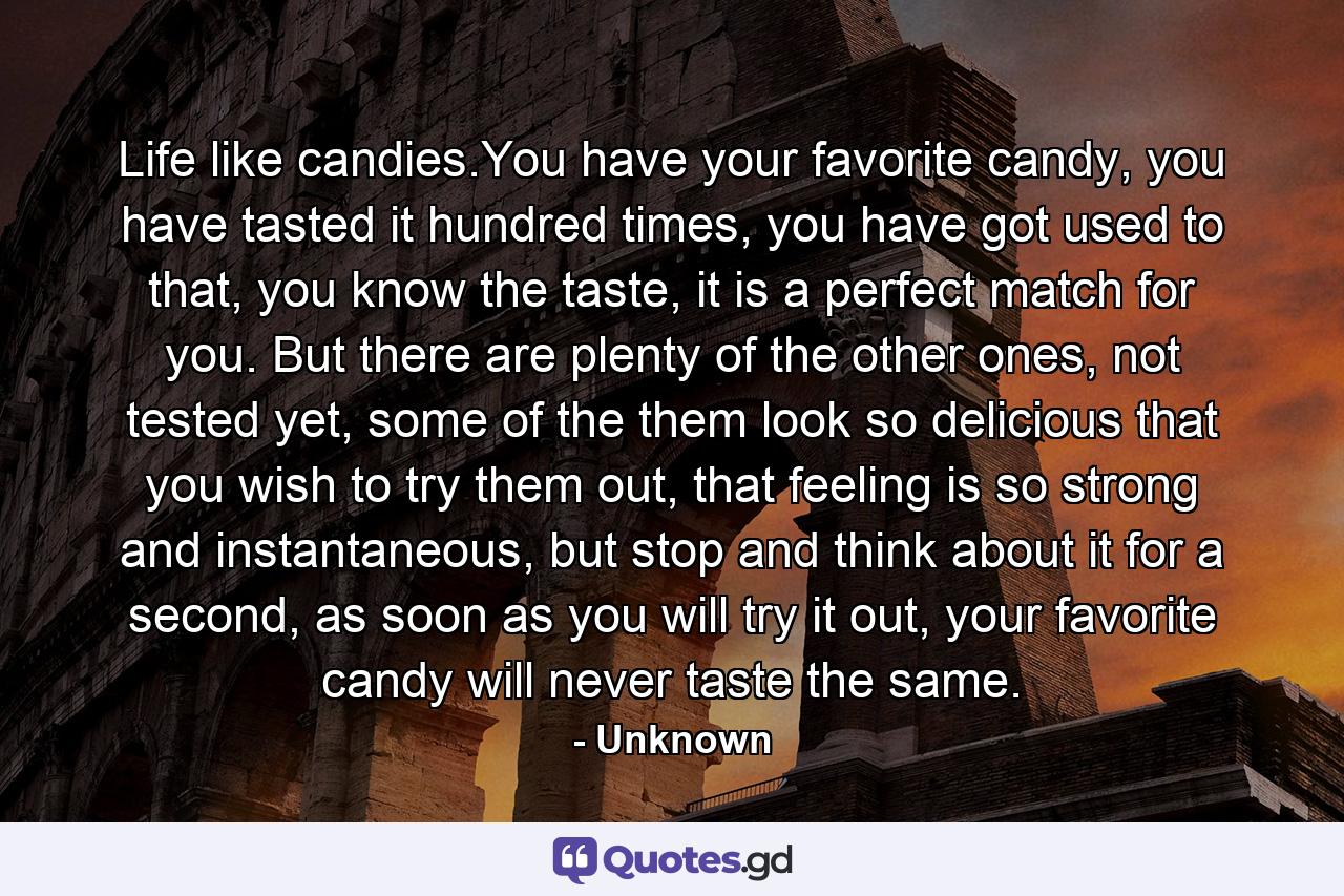 Life like candies.You have your favorite candy, you have tasted it hundred times, you have got used to that, you know the taste, it is a perfect match for you. But there are plenty of the other ones, not tested yet, some of the them look so delicious that you wish to try them out, that feeling is so strong and instantaneous, but stop and think about it for a second, as soon as you will try it out, your favorite candy will never taste the same. - Quote by Unknown