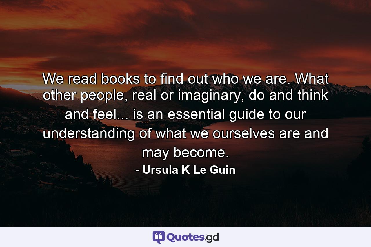 We read books to find out who we are. What other people, real or imaginary, do and think and feel... is an essential guide to our understanding of what we ourselves are and may become. - Quote by Ursula K Le Guin