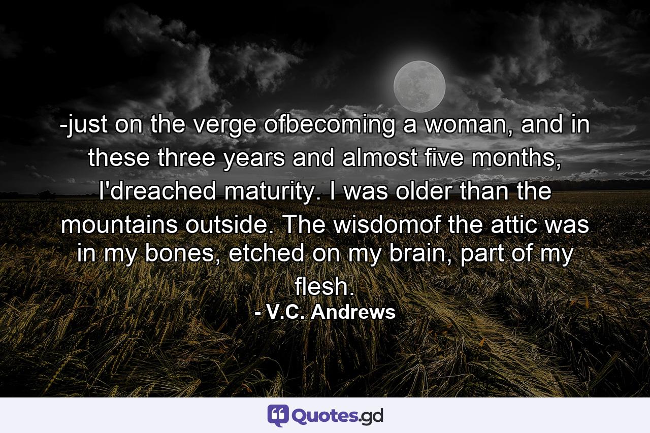 -just on the verge ofbecoming a woman, and in these three years and almost five months, I'dreached maturity. I was older than the mountains outside. The wisdomof the attic was in my bones, etched on my brain, part of my flesh. - Quote by V.C. Andrews