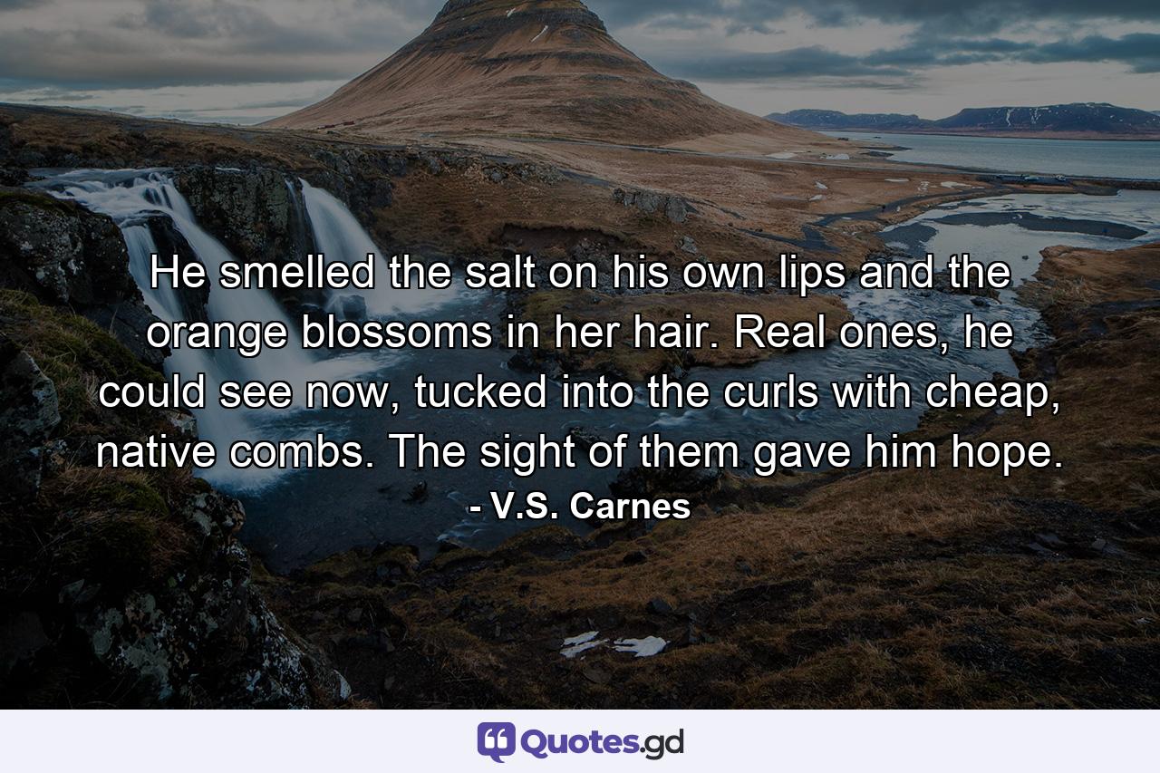 He smelled the salt on his own lips and the orange blossoms in her hair. Real ones, he could see now, tucked into the curls with cheap, native combs. The sight of them gave him hope. - Quote by V.S. Carnes